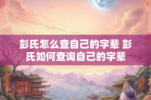彭氏怎么查自己的字辈 彭氏如何查询自己的字辈