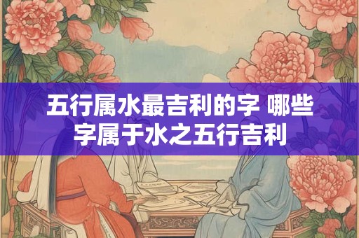 五行属水最吉利的字 哪些字属于水之五行吉利
