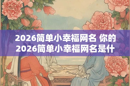 2026简单小幸福网名 你的2026简单小幸福网名是什么 2026简单小幸福网名 你的2026简单小幸福网名是什么