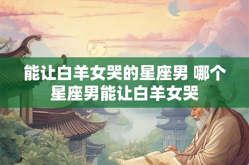 能让白羊女哭的星座男 哪个星座男能让白羊女哭