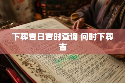 下葬吉日吉时查询 何时下葬吉 下葬吉日吉时查询 何时下葬吉