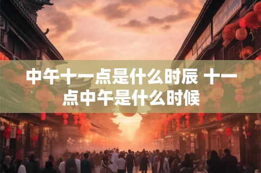 中午十一点是什么时辰 十一点中午是什么时候 中午十一点是什么时辰 十一点中午是什么时候