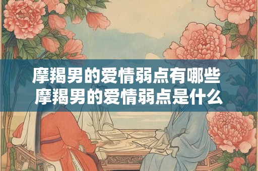 摩羯男的爱情弱点有哪些 摩羯男的爱情弱点是什么