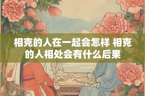 相克的人在一起会怎样 相克的人相处会有什么后果 相克的人在一起会怎样 相克的人相处会有什么后果