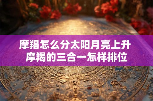 摩羯怎么分太阳月亮上升 摩羯的三合一怎样排位