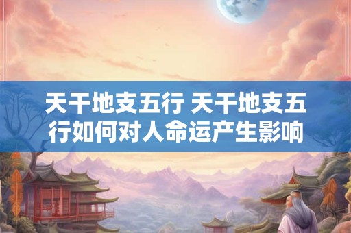 天干地支五行 天干地支五行如何对人命运产生影响 天干地支五行 天干地支五行如何对人命运产生影响