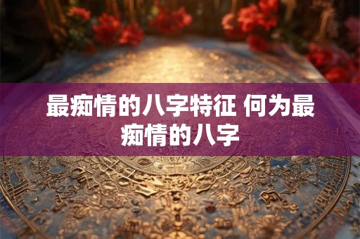 最痴情的八字特征 何为最痴情的八字 最痴情的八字特征 何为最痴情的八字