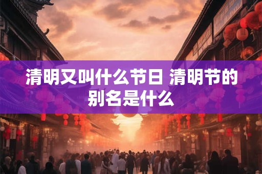 清明又叫什么节日 清明节的别名是什么 清明又叫什么节日 清明节的别名是什么
