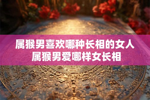 属猴男喜欢哪种长相的女人 属猴男爱哪样女长相