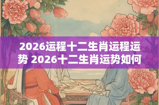 2026运程十二生肖运程运势 2026十二生肖运势如何 2026运程十二生肖运程运势 2026十二生肖运势如何