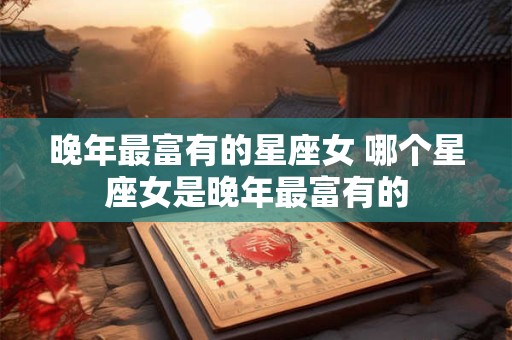 晚年最富有的星座女 哪个星座女是晚年最富有的