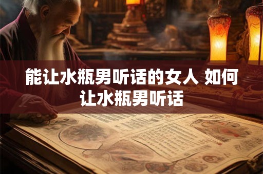 能让水瓶男听话的女人 如何让水瓶男听话 能让水瓶男听话的女人 如何让水瓶男听话