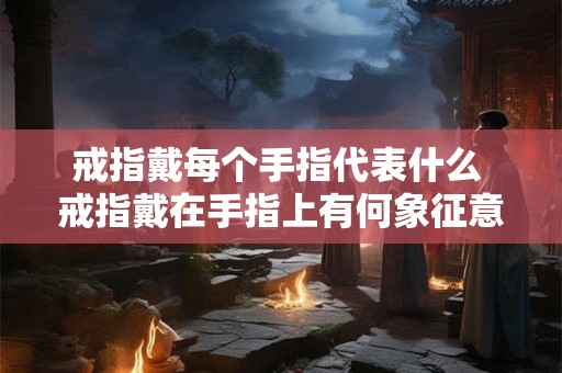 戒指戴每个手指代表什么 戒指戴在手指上有何象征意义 戒指戴每个手指代表什么 戒指戴在手指上有何象征意义