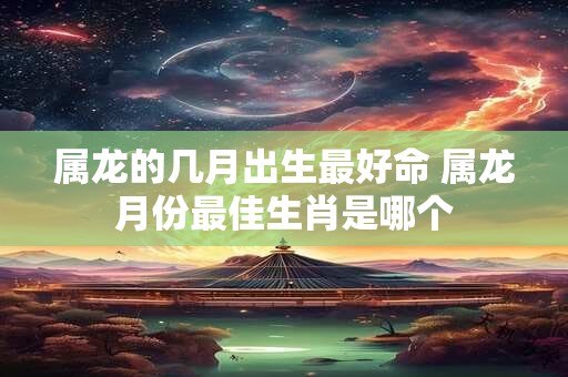 属龙的几月出生最好命 属龙月份最佳生肖是哪个 属龙的几月出生最好命 属龙月份最佳生肖是哪个