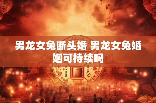 男龙女兔断头婚 男龙女兔婚姻可持续吗