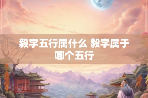 毅字五行属什么 毅字属于哪个五行 毅字五行属什么 毅字属于哪个五行