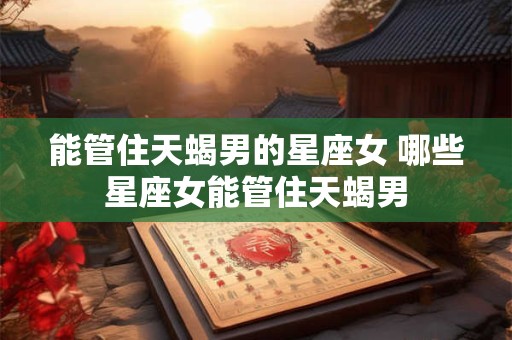 能管住天蝎男的星座女 哪些星座女能管住天蝎男 能管住天蝎男的星座女 哪些星座女能管住天蝎男