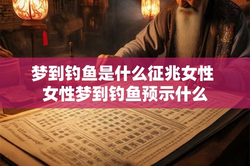 梦到钓鱼是什么征兆女性 女性梦到钓鱼预示什么