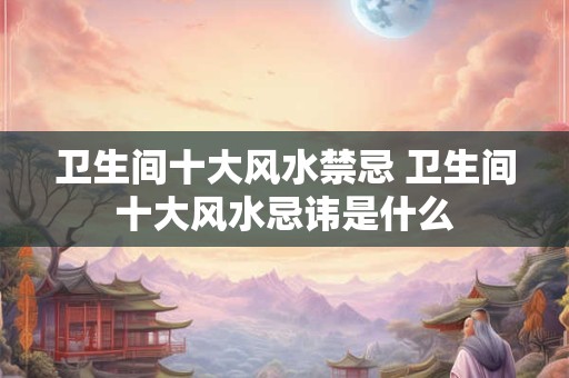 卫生间十大风水禁忌 卫生间十大风水忌讳是什么