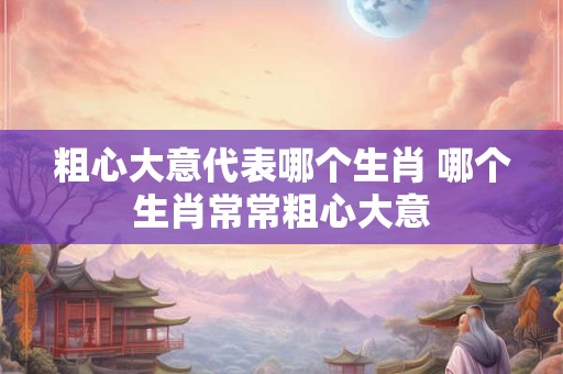 粗心大意代表哪个生肖 哪个生肖常常粗心大意