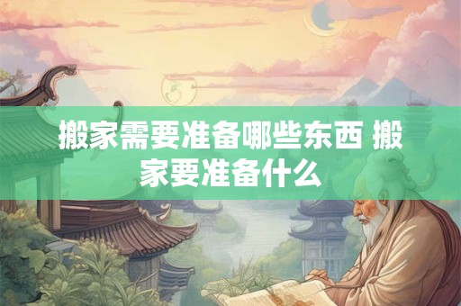 搬家需要准备哪些东西 搬家要准备什么 搬家需要准备哪些东西 搬家要准备什么