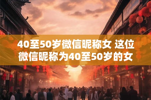 40至50岁微信昵称女 这位微信昵称为40至50岁的女性是谁 40至50岁微信昵称女 这位微信昵称为40至50岁的女性是谁