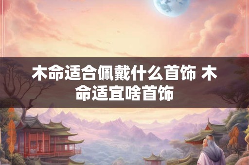 木命适合佩戴什么首饰 木命适宜啥首饰