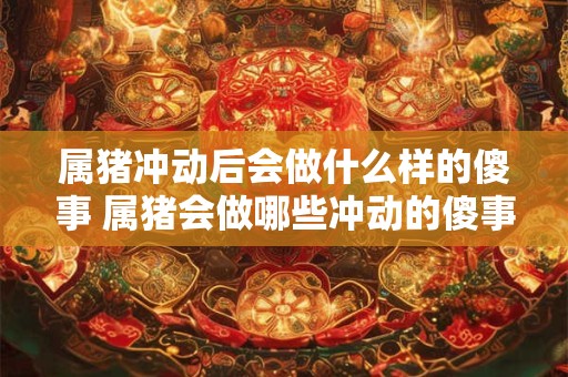 属猪冲动后会做什么样的傻事 属猪会做哪些冲动的傻事 属猪冲动后会做什么样的傻事 属猪会做哪些冲动的傻事