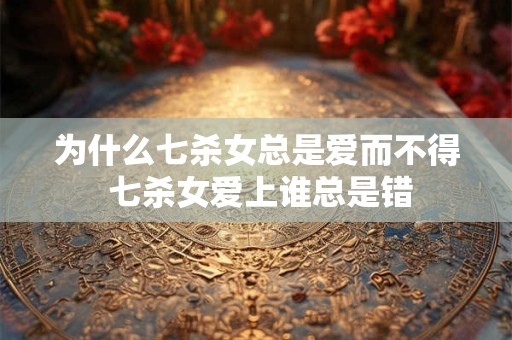为什么七杀女总是爱而不得 七杀女爱上谁总是错 为什么七杀女总是爱而不得 七杀女爱上谁总是错