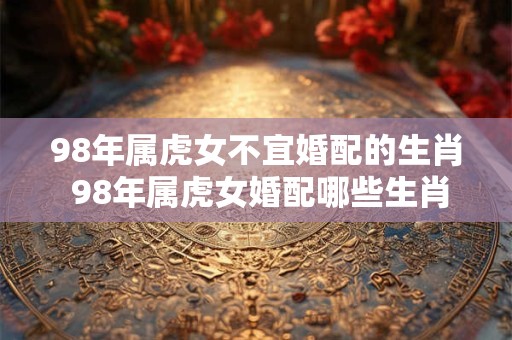 98年属虎女不宜婚配的生肖 98年属虎女婚配哪些生肖不利 98年属虎女不宜婚配的生肖 98年属虎女婚配哪些生肖不利