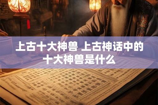 上古十大神兽 上古神话中的十大神兽是什么 上古十大神兽 上古神话中的十大神兽是什么