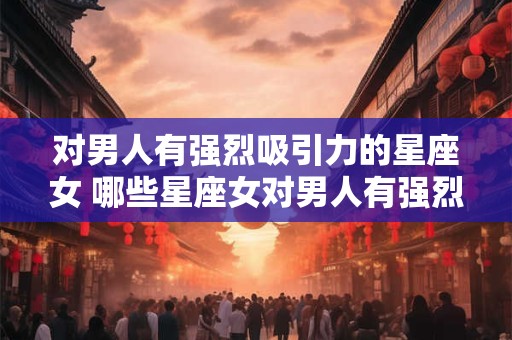 对男人有强烈吸引力的星座女 哪些星座女对男人有强烈吸引力 对男人有强烈吸引力的星座女 哪些星座女对男人有强烈吸引力