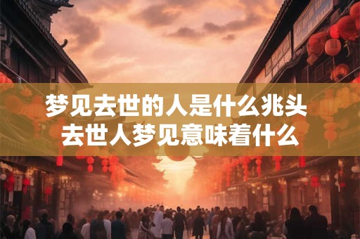 梦见去世的人是什么兆头 去世人梦见意味着什么 梦见去世的人是什么兆头 去世人梦见意味着什么