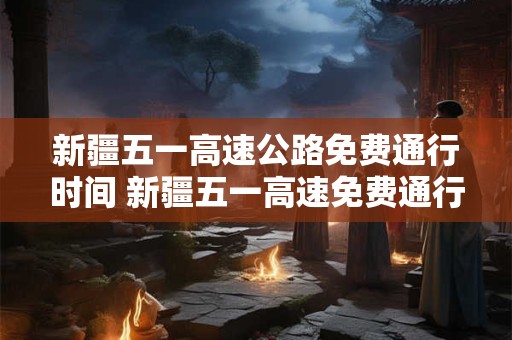 新疆五一高速公路免费通行时间 新疆五一高速免费通行时间 新疆五一高速公路免费通行时间 新疆五一高速免费通行时间