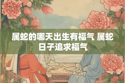 属蛇的哪天出生有福气 属蛇日子追求福气 属蛇的哪天出生有福气 属蛇日子追求福气