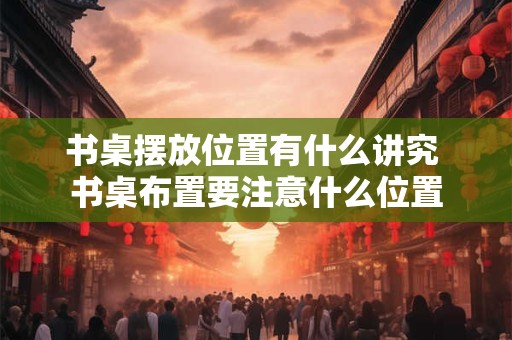 书桌摆放位置有什么讲究 书桌布置要注意什么位置 书桌摆放位置有什么讲究 书桌布置要注意什么位置