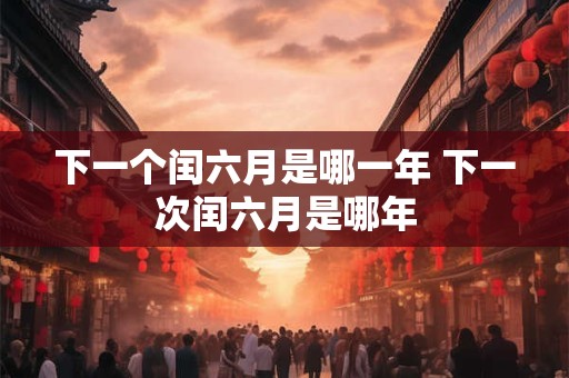 下一个闰六月是哪一年 下一次闰六月是哪年 下一个闰六月是哪一年 下一次闰六月是哪年