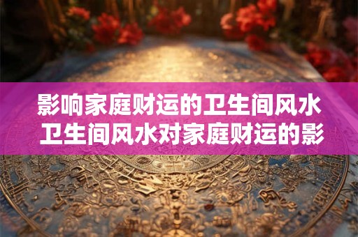 影响家庭财运的卫生间风水 卫生间风水对家庭财运的影响 影响家庭财运的卫生间风水 卫生间风水对家庭财运的影响