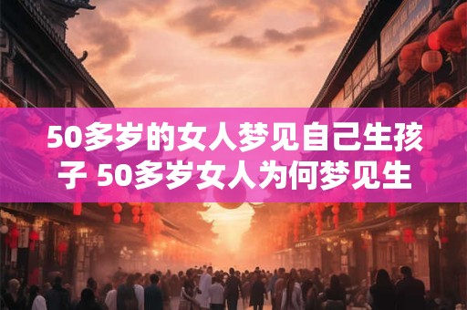 50多岁的女人梦见自己生孩子 50多岁女人为何梦见生孩子 50多岁的女人梦见自己生孩子 50多岁女人为何梦见生孩子