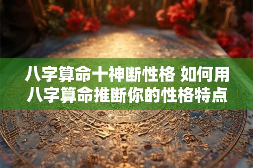 八字算命十神断性格 如何用八字算命推断你的性格特点及十神 八字算命十神断性格 如何用八字算命推断你的性格特点及十神