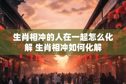生肖相冲的人在一起怎么化解 生肖相冲如何化解
