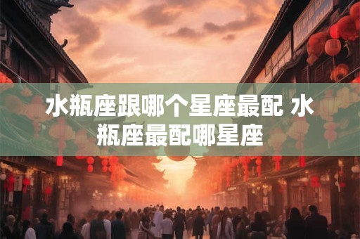 水瓶座跟哪个星座最配 水瓶座最配哪星座 水瓶座跟哪个星座最配 水瓶座最配哪星座