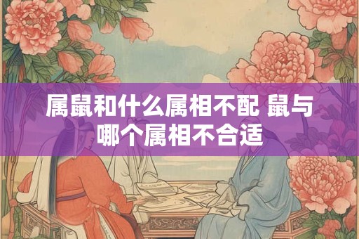 属鼠和什么属相不配 鼠与哪个属相不合适