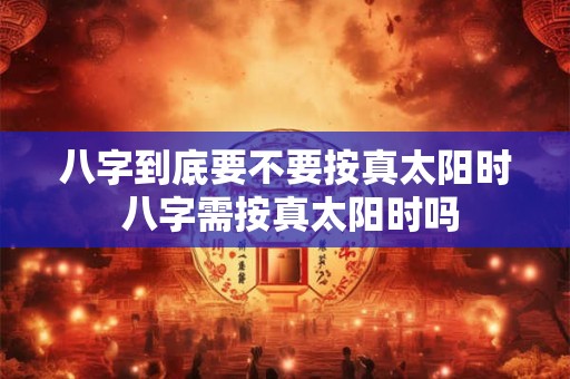 八字到底要不要按真太阳时 八字需按真太阳时吗 八字到底要不要按真太阳时 八字需按真太阳时吗