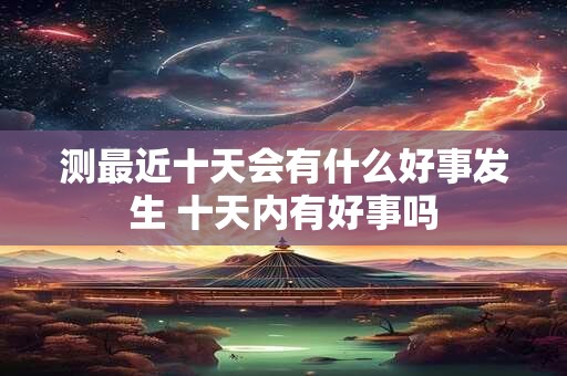 测最近十天会有什么好事发生 十天内有好事吗