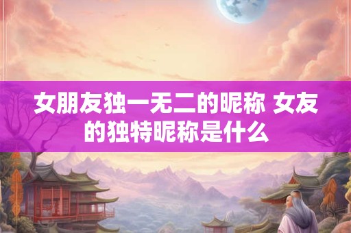 女朋友独一无二的昵称 女友的独特昵称是什么 女朋友独一无二的昵称 女友的独特昵称是什么