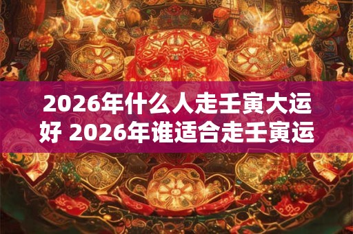 2026年什么人走壬寅大运好 2026年谁适合走壬寅运 2026年什么人走壬寅大运好 2026年谁适合走壬寅运