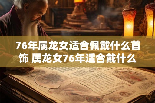 76年属龙女适合佩戴什么首饰 属龙女76年适合戴什么饰品 76年属龙女适合佩戴什么首饰 属龙女76年适合戴什么饰品