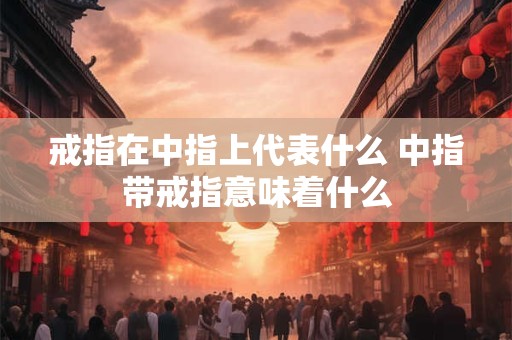 戒指在中指上代表什么 中指带戒指意味着什么