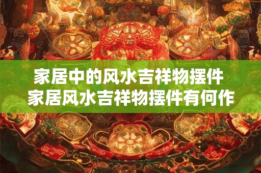 家居中的风水吉祥物摆件 家居风水吉祥物摆件有何作用 家居中的风水吉祥物摆件 家居风水吉祥物摆件有何作用